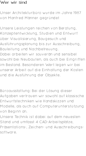 Wer wir sind Unser Architekturbüro wurde im Jahre 1987 von Manfred Männer gegründet Unsere Leistungen reichen von Beratung, Konzeptentwicklung, Studien und Entwurf über Visualisierung, Baugesuch und Ausführungsplanung bis zur Ausschreibung, Bauleitung und Nachbetreuung. Dabei arbeiten wir souverän und sensibel sowohl bei Neubauten, als auch bei Eingriffen im Bestand. Besonderen Wert legen wir bei unserer Arbeit auf die Einhaltung der Kosten und die Ausführung der Objekte. Büroausstattung: Bei der Lösung dieser Aufgaben vertrauen wir sowohl auf klassische Entwurfstechniken wie Handskizzen und Modelle, als auch auf Computerunterstützung von Beginn an. Unsere Technik ist dabei auf dem neuesten Stand und umfasst 4 CAD-Arbeitsplätze, Präsentations-, Zeichen- und Ausschreibungs-software. 