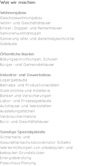 Was wir machen Wohnungsbau Geschosswohnungsbau Wohn- und Geschäftshäuser Einzel-, Doppel- und Reihenhäuser Seniorenwohnanlagen Sanierung alter und denkmalgeschützter Gebäude Öffentliche Bauten Bildungseinrichtungen, Schulen Bürger- und Gemeindehäuser Industrie- und Gewerbebau Lagergebäude Betriebs- und Produktionsstätten Gastronomie und Hotellerie Banken und Versicherungen Labor- und Prozessgebäude Autohäuser und Werkstätten Ausstellungsflächen Verbrauchermärkte Büro- und Geschäftshäuser Sonstige Spezialgebiete Sicherheits- und Gesundheitsschutzkoordinator SiGeKo Wertermittlungen von unbebauten- und bebauten Grundstücken Energieberatung Passivhaus-Planung